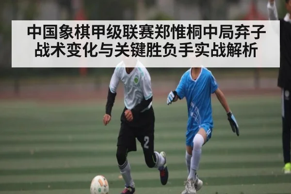 中国象棋甲级联赛郑惟桐中局弃子战术变化与关键胜负手实战解析