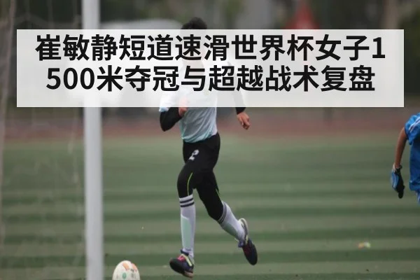 崔敏静短道速滑世界杯女子1500米夺冠与超越战术复盘