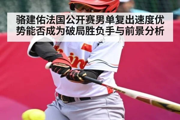 骆建佑法国公开赛男单复出速度优势能否成为破局胜负手与前景分析